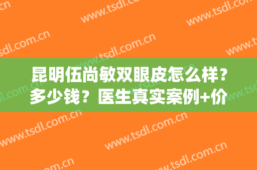 昆明伍尚敏双眼皮怎么样？多少钱？医生真实案例+价格表一览！(伍尚敏割双眼皮怎么样)