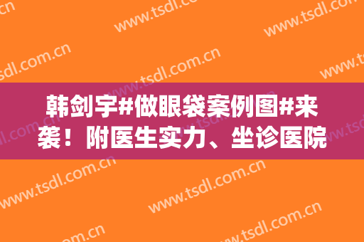 韩剑宇#做眼袋案例图#来袭！附医生实力、坐诊医院、收费新参考(韩剑宇医生双眼皮修复做的好么)