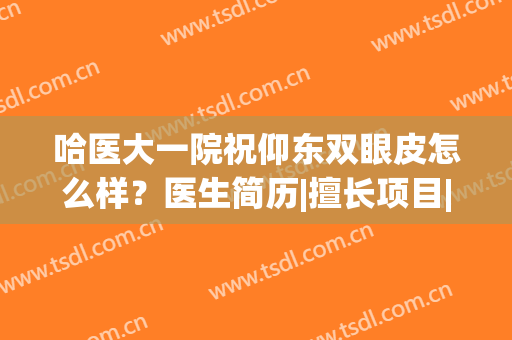 哈医大一院祝仰东双眼皮怎么样？医生简历|擅长项目|价格收费(哈尔滨医大一院祝仰东双眼皮)