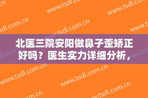 北医三院安阳做鼻子歪矫正好吗？医生实力详细分析，看完真人效果就明白了