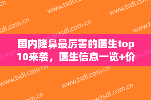 国内隆鼻最厉害的医生top10来袭，医生信息一览+价格表参考！(医院隆鼻价格)