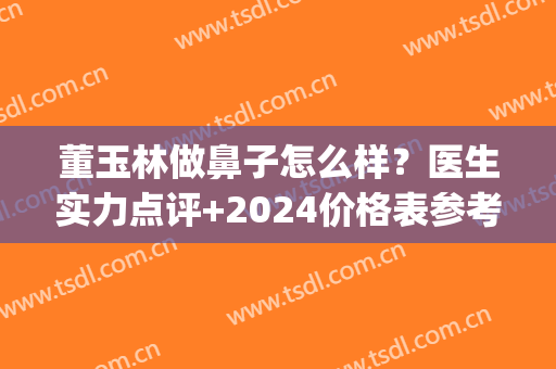 董玉林做鼻子怎么样？医生实力点评+2024价格表参考！(华美董玉林做鼻子怎么样)