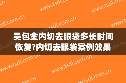吴包金内切去眼袋多长时间恢复?内切去眼袋案例效果对比图_复旦大学附属华山医院
