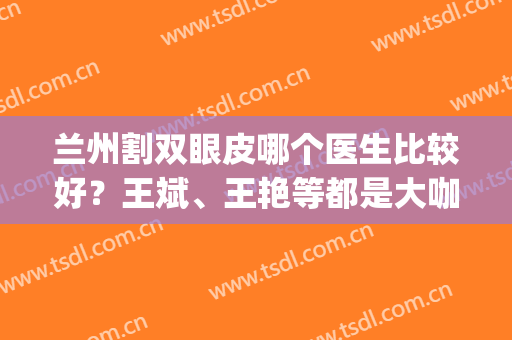 兰州割双眼皮哪个医生比较好？王斌、王艳等都是大咖！(兰州排名第一的割双眼皮医院)