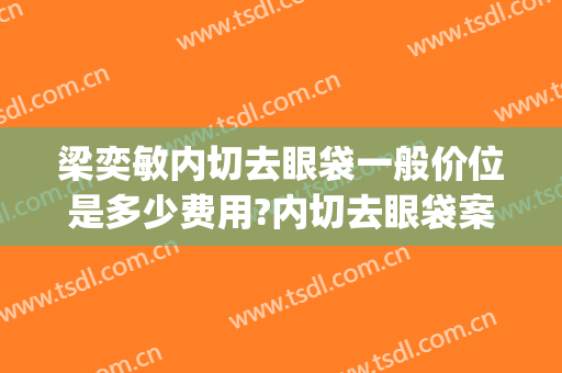 梁奕敏内切去眼袋一般价位是多少费用?内切去眼袋案例效果对比图_上海交通大学医学院附属第九人民医院