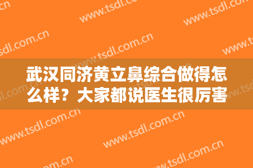 武汉同济黄立鼻综合做得怎么样？大家都说医生很厉害？到底厉害在哪儿？