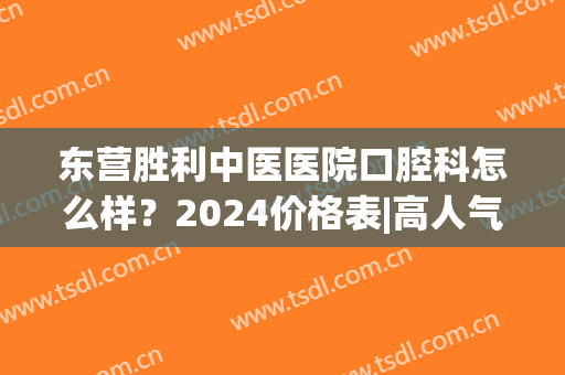 东营胜利中医医院口腔科怎么样？2024价格表|高人气医生名单(东营胜利中医院牙科怎么样)