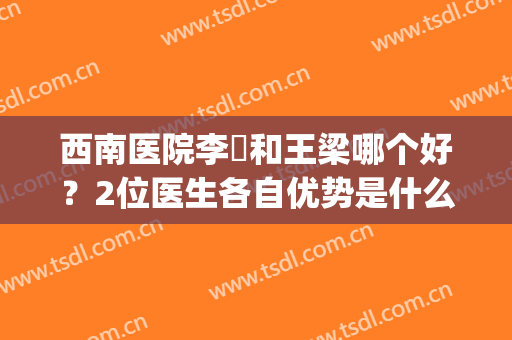 西南医院李喆和王梁哪个好？2位医生各自优势是什么？教你如何选(重庆西南医院李喆如何)
