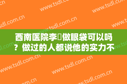 西南医院李喆做眼袋可以吗？做过的人都说他的实力不凡，果真如此吗？