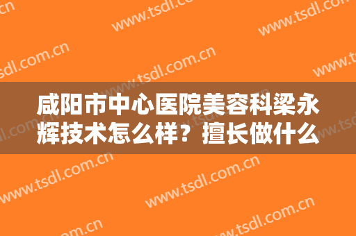 咸阳市中心医院美容科梁永辉技术怎么样？擅长做什么手术项目？带你了解