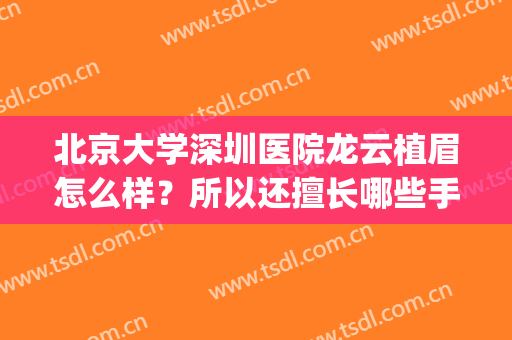 北京大学深圳医院龙云植眉怎么样？所以还擅长哪些手术？信息简介(深圳北大医院纹眉多少钱)