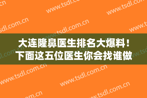 大连隆鼻医生排名大爆料！下面这五位医生你会找谁做手术？(大连最出名的隆鼻医生)