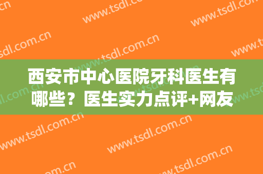 西安市中心医院牙科医生有哪些？医生实力点评+网友反馈~(西安 医院 牙科)