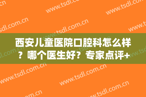 西安儿童医院口腔科怎么样？哪个医生好？专家点评+正畸案例！(西安牙齿正畸医生推荐)