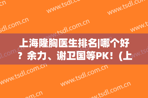 上海隆胸医生排名|哪个好？余力、谢卫国等PK！(上海隆胸权威医生)