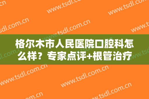 格尔木市人民医院口腔科怎么样？专家点评+根管治疗案例+收费价格