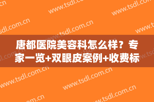 唐都医院美容科怎么样？专家一览+双眼皮案例+收费标准(唐都医院整形美容)