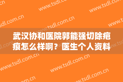 武汉协和医院郭能强切除疤痕怎么样啊？医生个人资料+收费标准！(武汉协和医院祛疤)