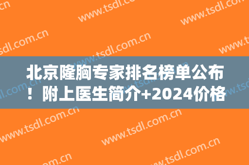 北京隆胸专家排名榜单公布！附上医生简介+2024价格表一览！(北京做隆胸比较好的医院)