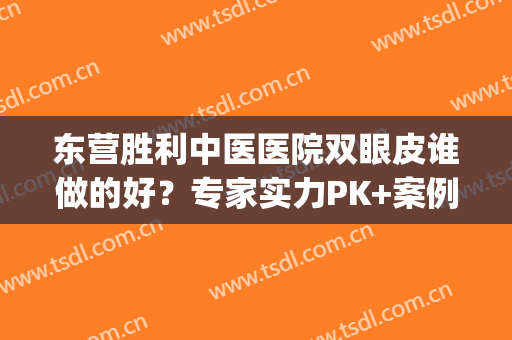 东营胜利中医医院双眼皮谁做的好？专家实力PK+案例反馈！(东营双眼皮哪里做得好)