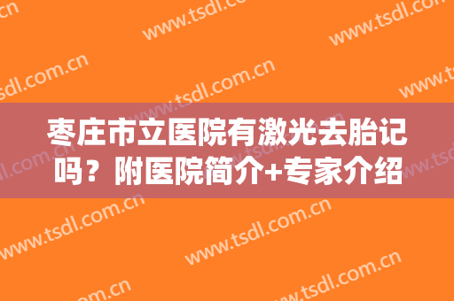 枣庄市立医院有激光去胎记吗？附医院简介+专家介绍+价格收费表(石家庄哪个医院激光治疗胎记)