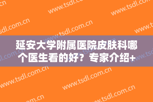 延安大学附属医院皮肤科哪个医生看的好？专家介绍+祛斑案例+价格表