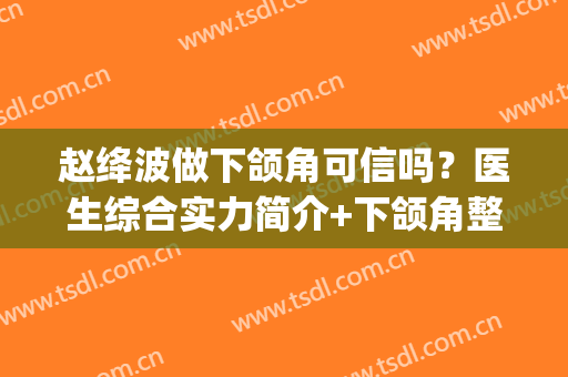 赵绛波做下颌角可信吗？医生综合实力简介+下颌角整形案例(颧骨下颌角整形案例)