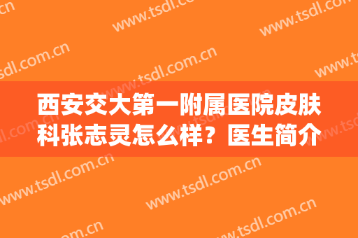 西安交大第一附属医院皮肤科张志灵怎么样？医生简介+祛斑对比(西安交大第一附属医院皮肤科哪个专家好)