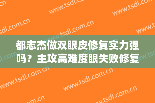 都志杰做双眼皮修复实力强吗？主攻高难度眼失败修复，效果展示(丁志双眼皮做坏了)