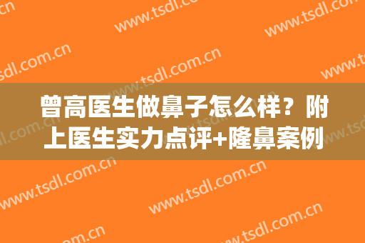 曾高医生做鼻子怎么样？附上医生实力点评+隆鼻案例分享(曾高做鼻子换手)
