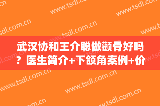 武汉协和王介聪做颧骨好吗？医生简介+下颌角案例+价格表(颧骨手术对比)