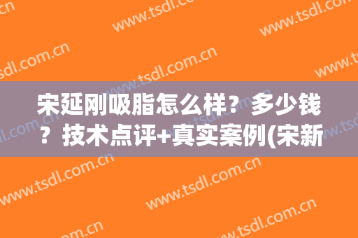 宋延刚吸脂怎么样？多少钱？技术点评+真实案例(宋新 吸脂)