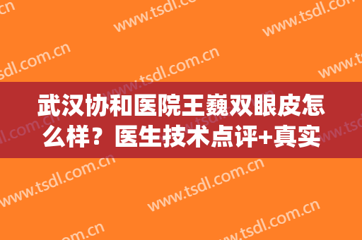 武汉协和医院王巍双眼皮怎么样？医生技术点评+真实案例+价格表(武汉协和医院整形科做双眼皮怎么样)