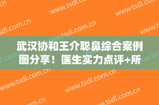 武汉协和王介聪鼻综合案例图分享！医生实力点评+所在医院简介(协和王介聪做鼻子怎么样)
