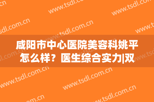 咸阳市中心医院美容科姚平怎么样？医生综合实力|双眼皮案例反馈