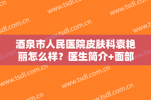 酒泉市人民医院皮肤科袁艳丽怎么样？医生简介+面部年轻化案例