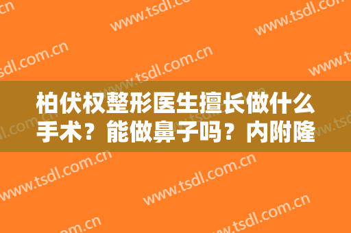 柏伏权整形医生擅长做什么手术？能做鼻子吗？内附隆鼻案例