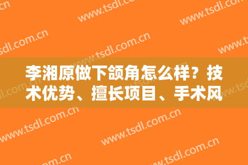 李湘原做下颌角怎么样？技术优势、擅长项目、手术风格和案例