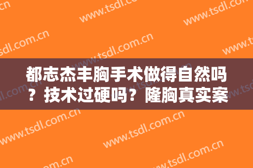 都志杰丰胸手术做得自然吗？技术过硬吗？隆胸真实案例反馈