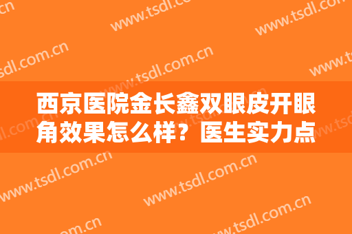 西京医院金长鑫双眼皮开眼角效果怎么样？医生实力点评+真人案例来了！