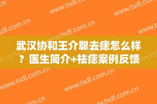 武汉协和王介聪去痣怎么样？医生简介+祛痣案例反馈图分享(武汉协和医院手术去痣)