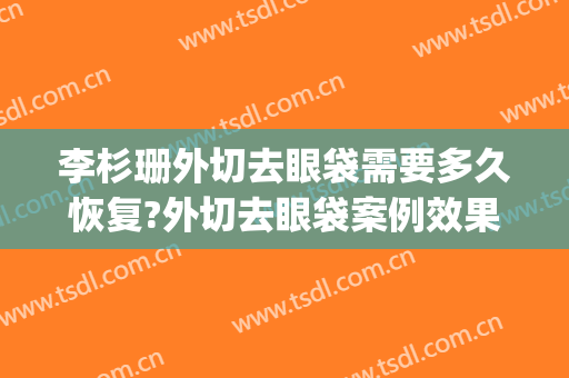 李杉珊外切去眼袋需要多久恢复?外切去眼袋案例效果对比图_中国医学科学院整形外科医院