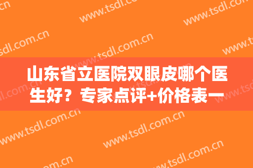 山东省立医院双眼皮哪个医生好？专家点评+价格表一览！(双眼皮济南省立医院还是齐鲁医院)