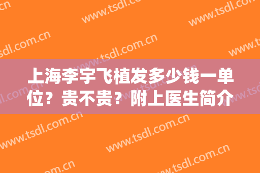 上海李宇飞植发多少钱一单位？贵不贵？附上医生简介+价格表(医院植发多少钱)