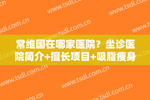常维国在哪家医院？坐诊医院简介+擅长项目+吸脂瘦身案例