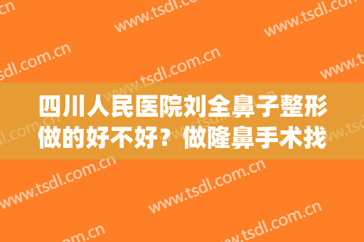 四川人民医院刘全鼻子整形做的好不好？做隆鼻手术找他怎么样？(四川省医院双眼皮刘全)