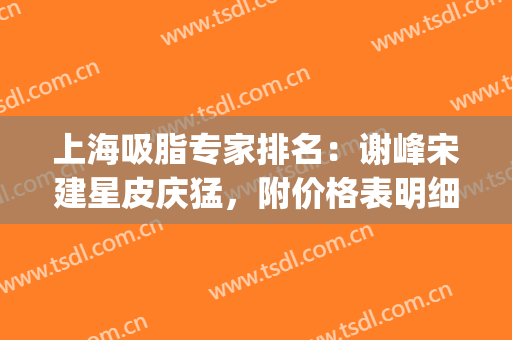 上海吸脂专家排名：谢峰宋建星皮庆猛，附价格表明细(上海面部吸脂专家)