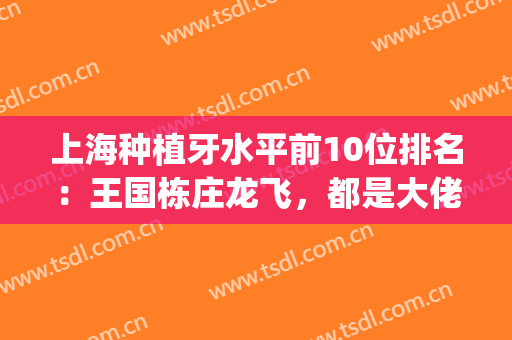 上海种植牙水平前10位排名：王国栋庄龙飞，都是大佬医生(种植牙上海最好)