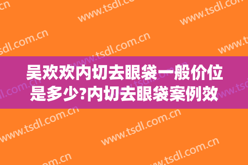 吴欢欢内切去眼袋一般价位是多少?内切去眼袋案例效果对比图_中国医学科学院整形外科医院