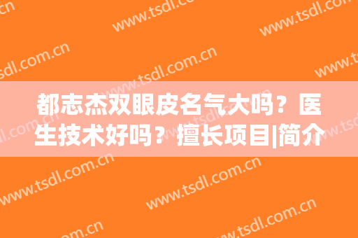 都志杰双眼皮名气大吗？医生技术好吗？擅长项目|简介(时杰做双眼皮好吗)